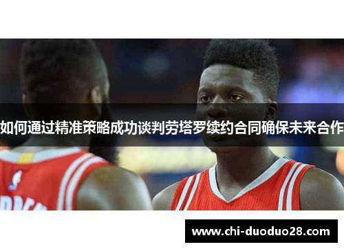 如何通过精准策略成功谈判劳塔罗续约合同确保未来合作